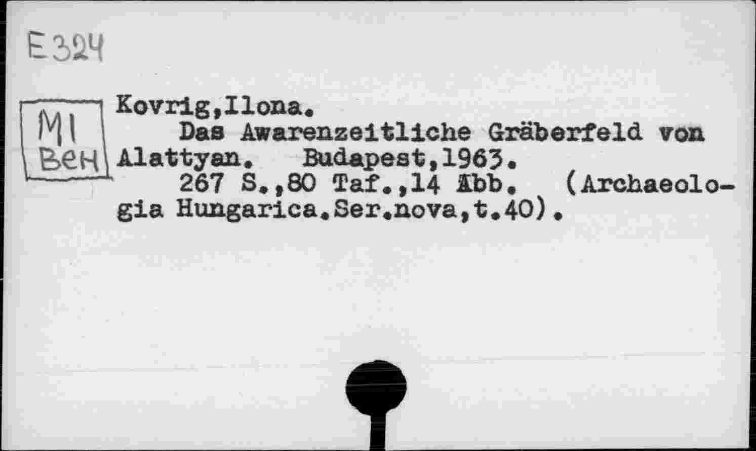 ﻿
Kovrig,Ilona.
г 11 і Das Awarenzeitliche Gräberfeld von £>ЄЦ і Alattyan.	Budapest, 1963 •
——L	267 S.,80 Taf.,14 Abb. (Archaeolo-
gia Hungarica.Ser.nova,t.40).